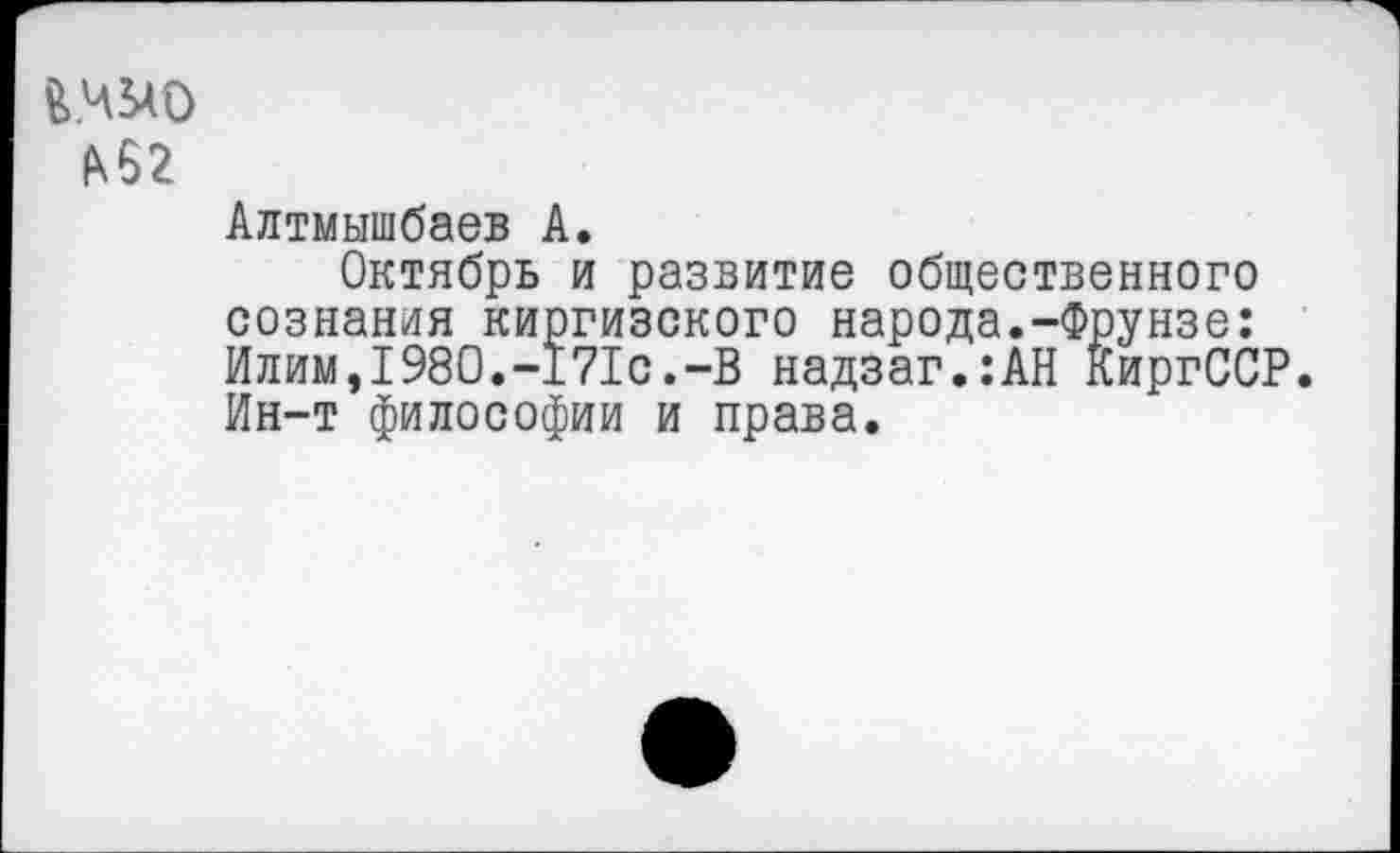 ﻿йадо
А62
Алтмышбаев А.
Октябрь и развитие общественного сознания киргизского народа.-Фрунзе: Илим,1980.-171с.-В надзаг.:АН КиргССР. Ин-т философии и права.